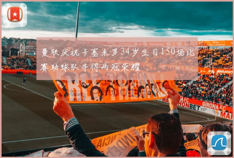 曼联庆祝卡塞米罗34岁生日150场比赛助球队夺得两冠荣耀