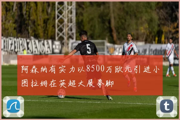 阿森纳有实力以8500万欧元引进小图拉姆在英超大展拳脚