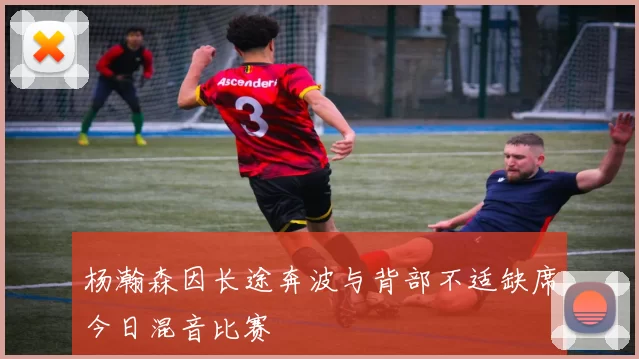 杨瀚森因长途奔波与背部不适缺席今日混音比赛