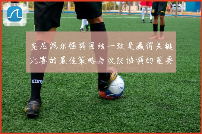 克尼佩尔强调团结一致是赢得关键比赛的最佳策略与攻防协调的重要性