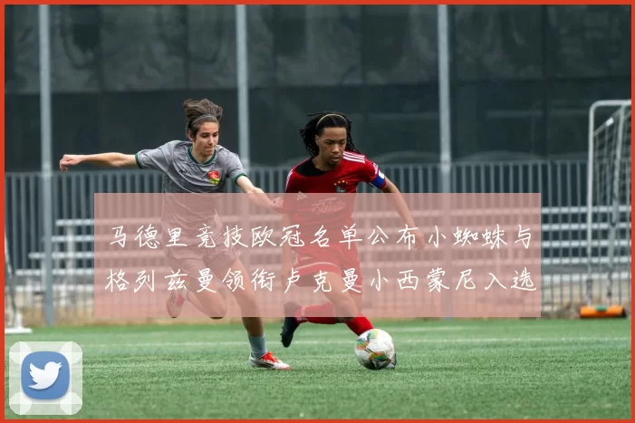 马德里竞技欧冠名单公布小蜘蛛与格列兹曼领衔卢克曼小西蒙尼入选