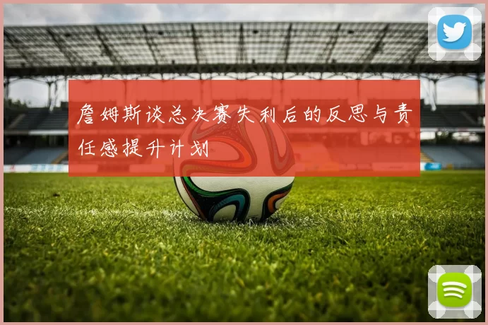 詹姆斯谈总决赛失利后的反思与责任感提升计划