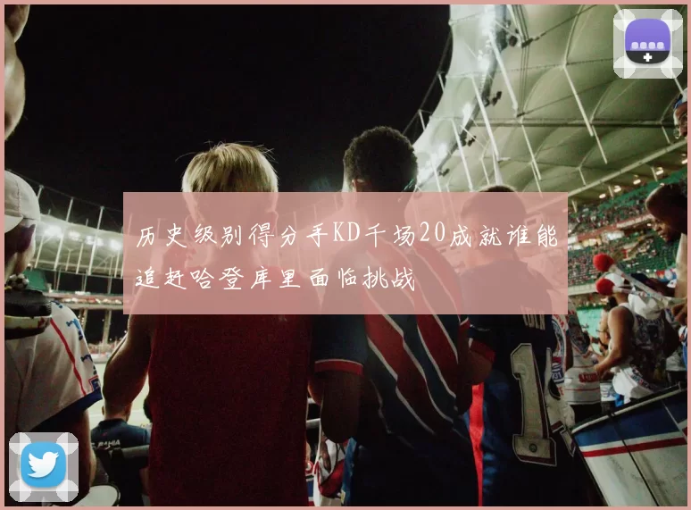 历史级别得分手KD千场20成就谁能追赶哈登库里面临挑战