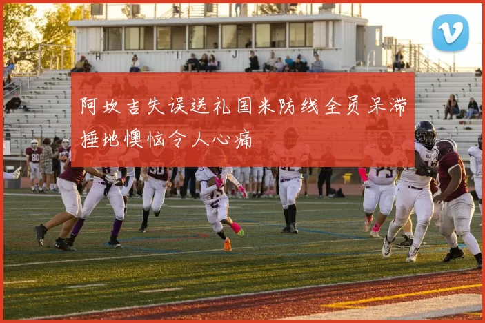 阿坎吉失误送礼国米防线全员呆滞捶地懊恼令人心痛
