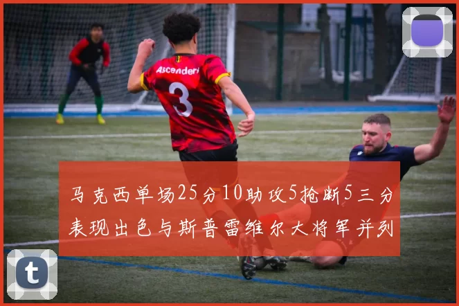 马克西单场25分10助攻5抢断5三分表现出色与斯普雷维尔大将军并列NBA历史第一