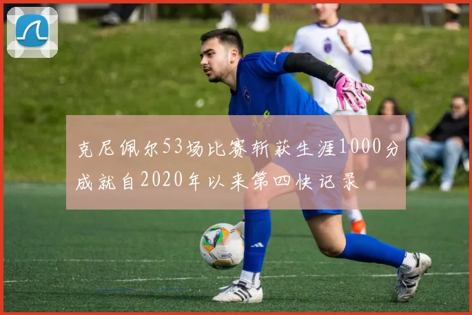 克尼佩尔53场比赛斩获生涯1000分成就自2020年以来第四快记录