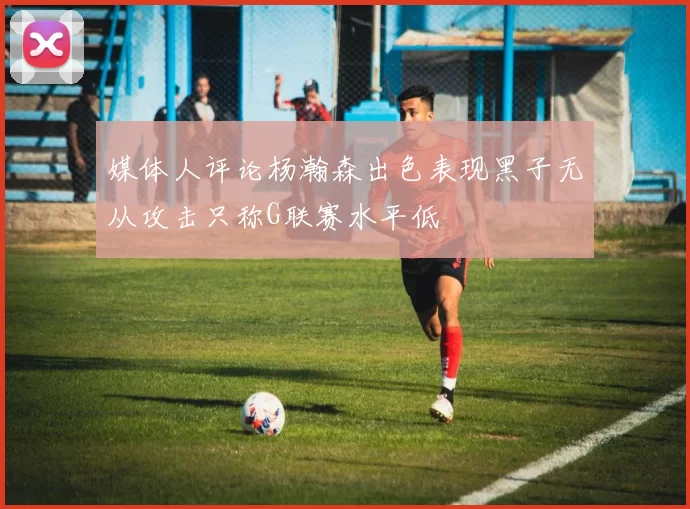 媒体人评论杨瀚森出色表现黑子无从攻击只称G联赛水平低