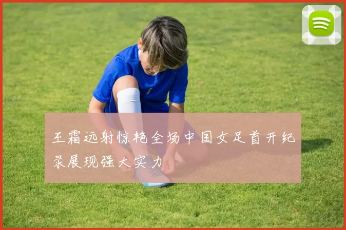 王霜远射惊艳全场中国女足首开纪录展现强大实力