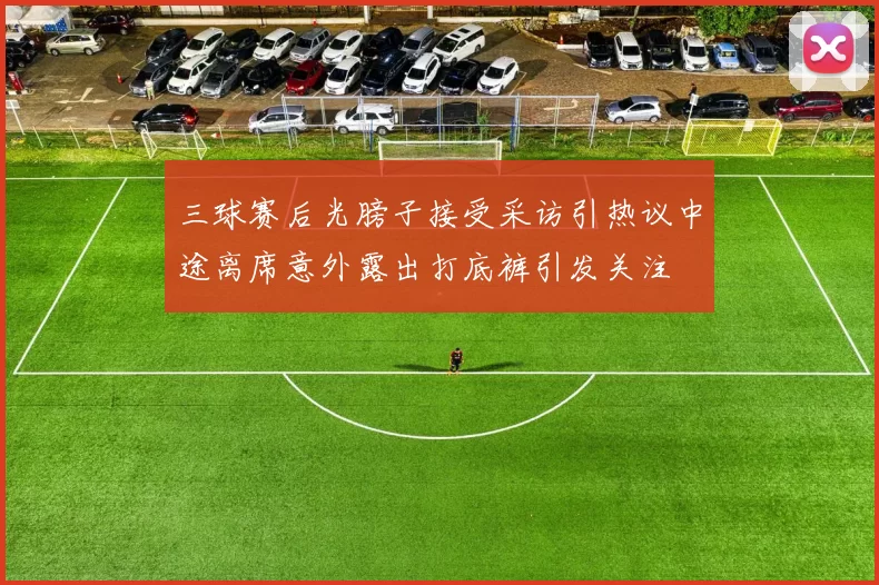 三球赛后光膀子接受采访引热议中途离席意外露出打底裤引发关注