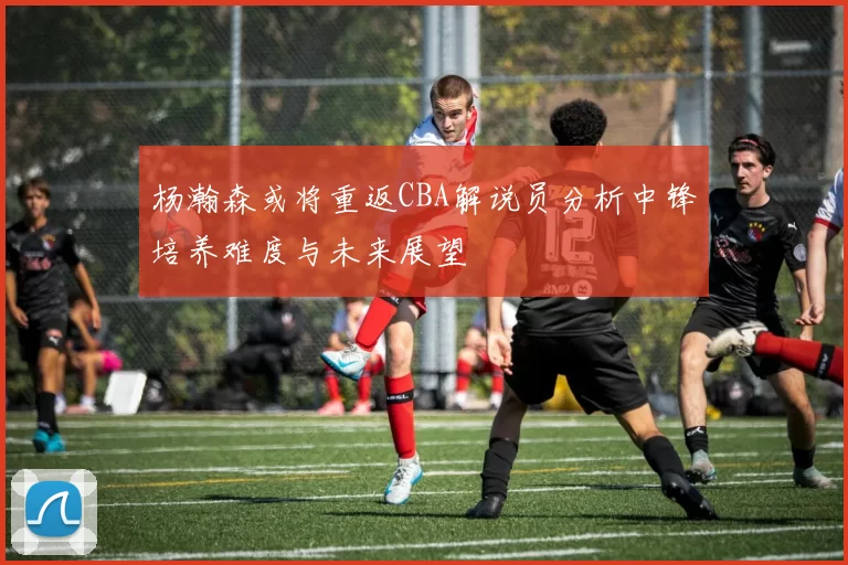 杨瀚森或将重返CBA解说员分析中锋培养难度与未来展望