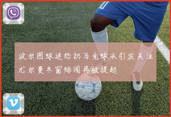 波尔图球迷怒扔马竞球衣引发关注尤尔曼冬窗绯闻再被提起