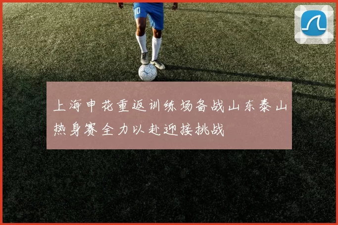 上海申花重返训练场备战山东泰山热身赛全力以赴迎接挑战