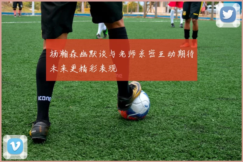杨瀚森幽默谈与老师亲密互动期待未来更精彩表现